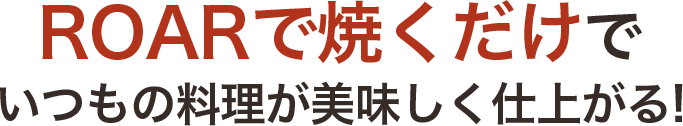 ROARで焼くだけでいつもの料理が美味しく仕上がる!